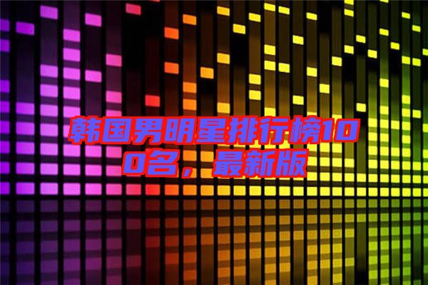 韓國男明星排行榜100名，最新版