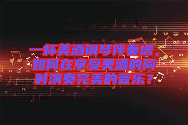 一杯美酒鋼琴伴奏譜，如何在享受美酒的同時演奏完美的音樂？