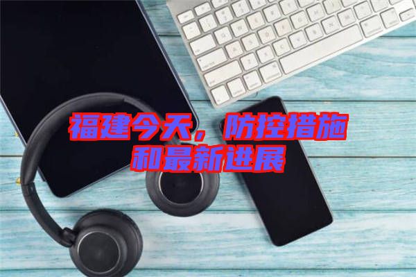 福建今天，防控措施和最新進展