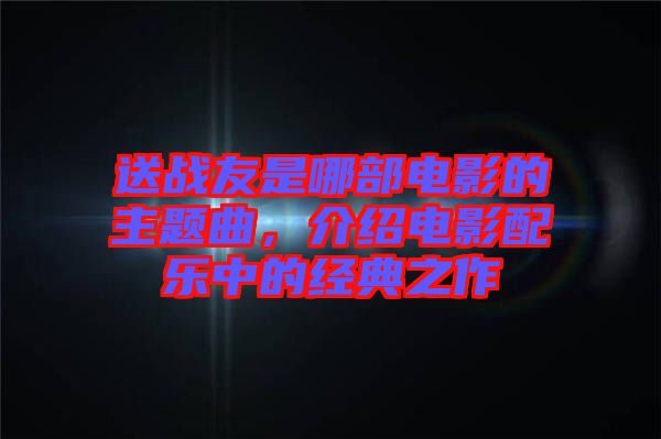 送戰(zhàn)友是哪部電影的主題曲，介紹電影配樂中的經(jīng)典之作