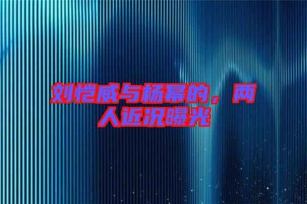 劉愷威與楊冪的,兩人近況曝光