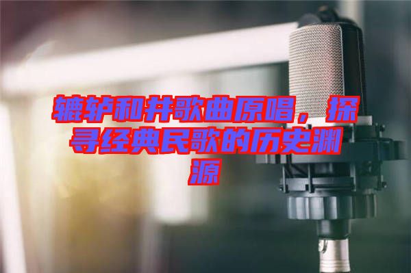 轆轤和井歌曲原唱,探尋經典民歌的歷史淵源