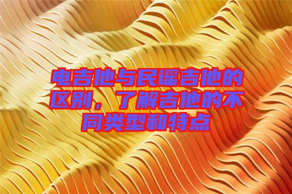 電吉他與民謠吉他的區別，了解吉他的不同類型和特點