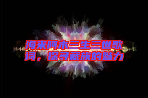 海來阿木三生三世歌詞，探尋藏族的魅力
