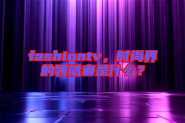 fashiontv，時尚界的領航者是什么？