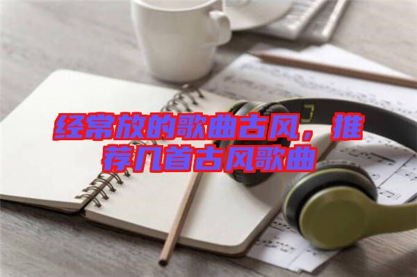 經(jīng)常放的歌曲古風(fēng)，推薦幾首古風(fēng)歌曲