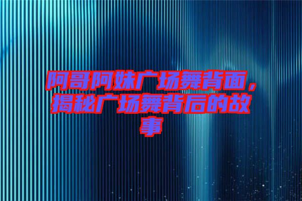 阿哥阿妹廣場舞背面，揭秘廣場舞背后的故事