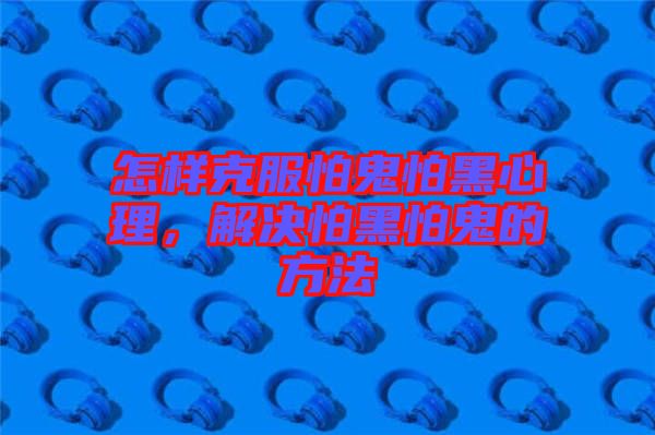 怎樣克服怕鬼怕黑心理，解決怕黑怕鬼的方法