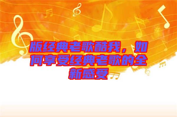 版經典老歌酷我,如何享受經典老歌的全新感受