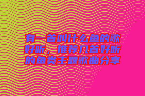 有一首叫什么魚的歌好聽,推薦幾首好聽的魚類主題歌曲分享