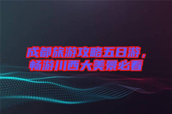 成都旅游攻略五日游，暢游川西大美景必看