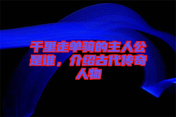 千里走單騎的主人公是誰(shuí),介紹古代傳奇人物