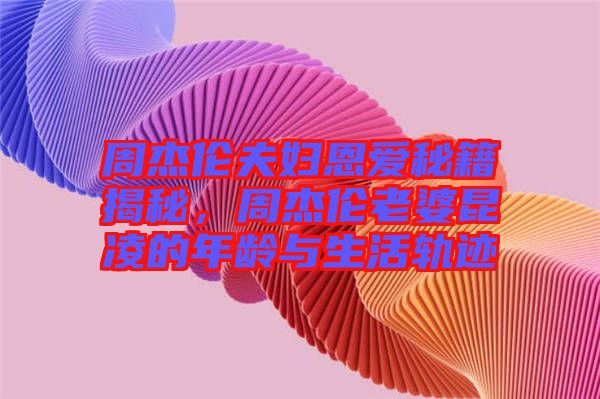 周杰倫夫婦恩愛秘籍揭秘,周杰倫老婆昆凌的年齡與生活軌跡