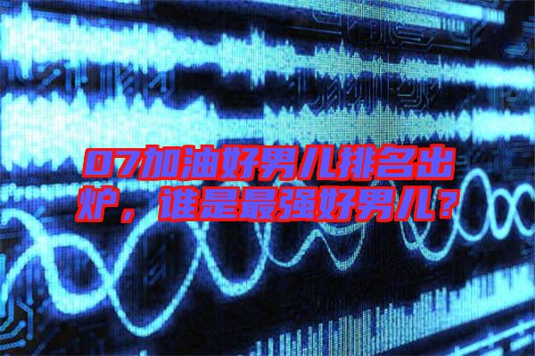 07加油好男兒排名出爐，誰是最強(qiáng)好男兒？