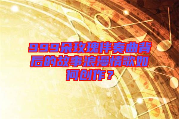 999朵玫瑰伴奏曲背后的故事浪漫情歌如何創(chuàng)作？
