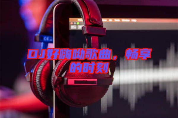 DJ好嗨呦歌曲，暢享的時(shí)刻
