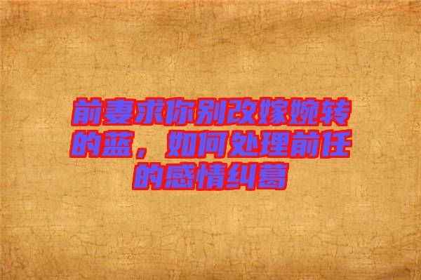 前妻求你別改嫁婉轉的藍，如何處理前任的感情糾葛