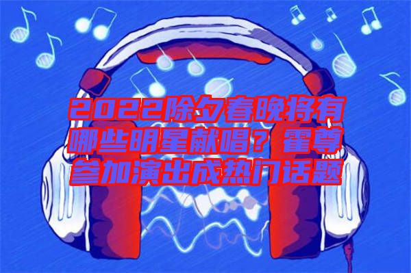 2022除夕春晚將有哪些明星獻(xiàn)唱?霍尊參加演出成熱門話題