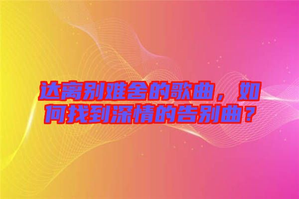 達(dá)離別難舍的歌曲，如何找到深情的告別曲？