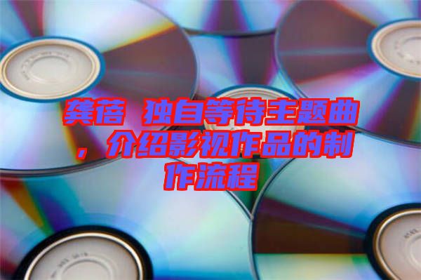 龔蓓苾獨自等待主題曲，介紹影視作品的制作流程