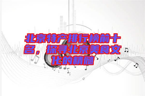 北京特產排行榜前十名，探尋北京美食文化的精髓