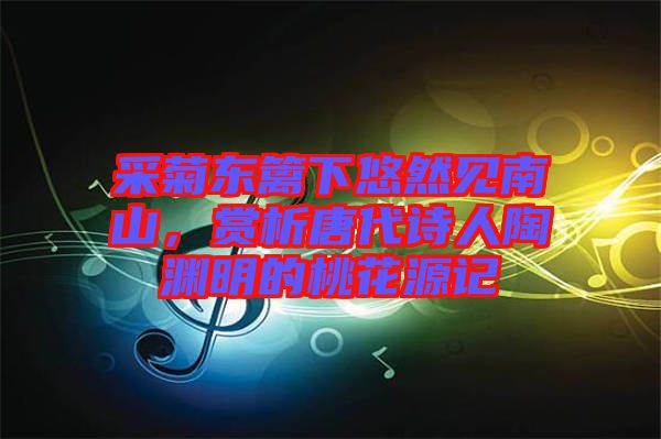 采菊東籬下悠然見南山,賞析唐代詩人陶淵明的桃花源記