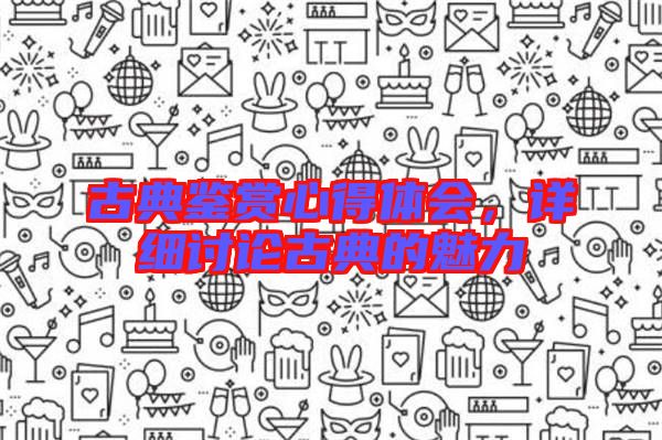 古典鑒賞心得體會，詳細(xì)討論古典的魅力