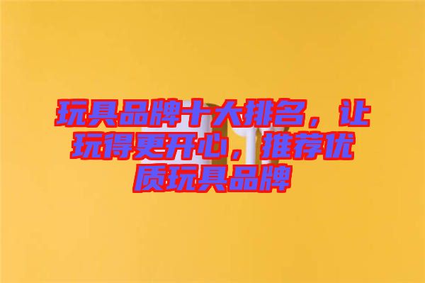 玩具品牌十大排名，讓玩得更開心，推薦優質玩具品牌