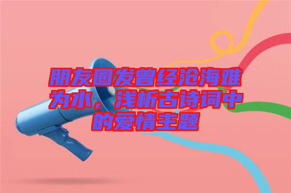 朋友圈發曾經滄海難為水，淺析古詩詞中的愛情主題