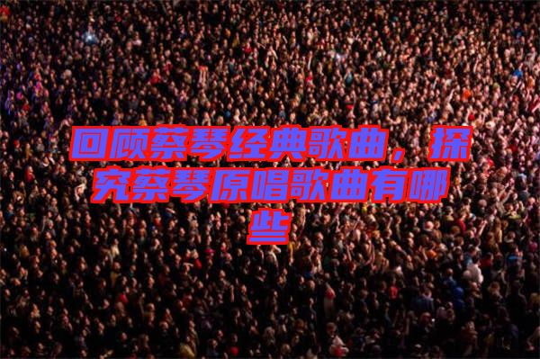 回顧蔡琴經(jīng)典歌曲，探究蔡琴原唱歌曲有哪些