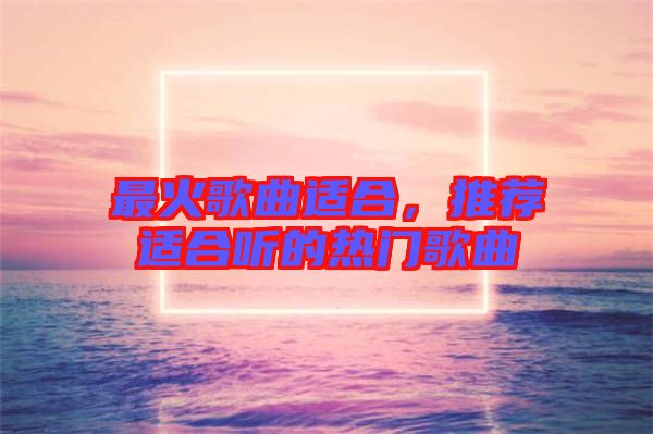 最火歌曲適合,推薦適合聽(tīng)的熱門歌曲