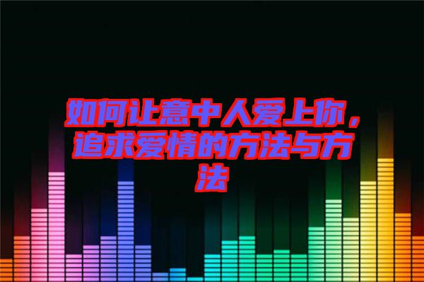 如何讓意中人愛上你,追求愛情的方法與方法