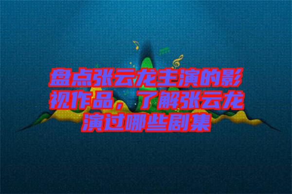 盤點張云龍主演的影視作品,了解張云龍演過哪些劇集
