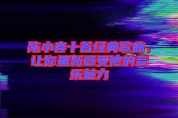 陳小春十首經典歌曲,讓你重新感受他的音樂魅力