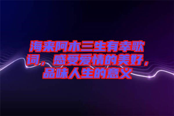 海來阿木三生有幸歌詞，感受愛情的美好，品味人生的意義