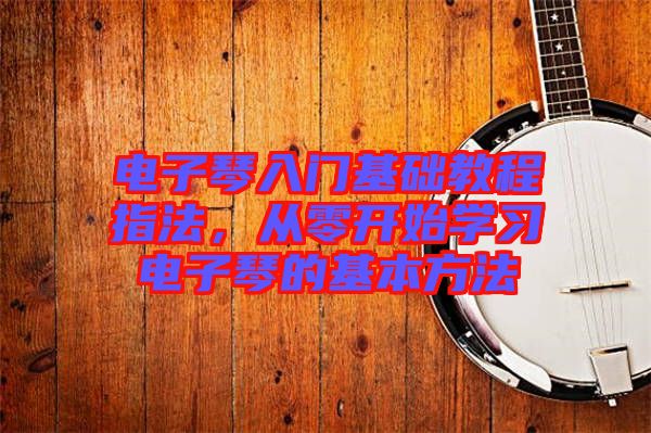 電子琴入門(mén)基礎(chǔ)教程指法,從零開(kāi)始學(xué)習(xí)電子琴的基本方法