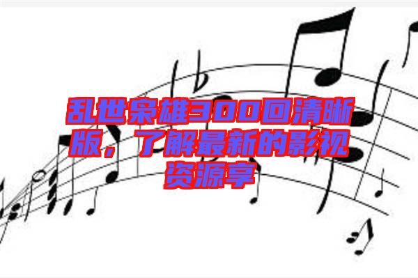 亂世梟雄300回清晰版,了解最新的影視資源享