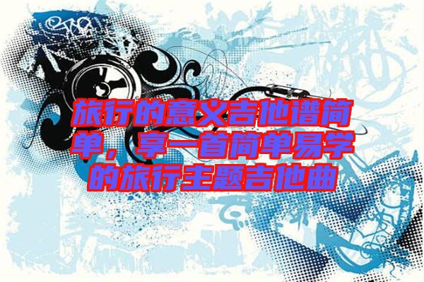 旅行的意義吉他譜簡單,享一首簡單易學的旅行主題吉他曲