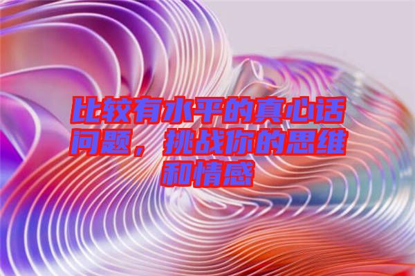 比較有水平的真心話問題，挑戰你的思維和情感