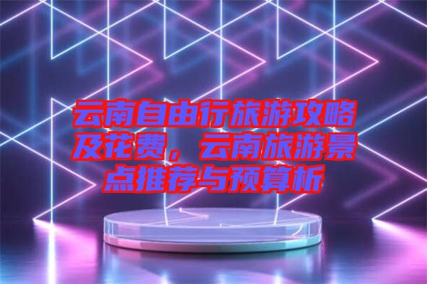 云南自由行旅游攻略及花費,云南旅游景點推薦與預算析