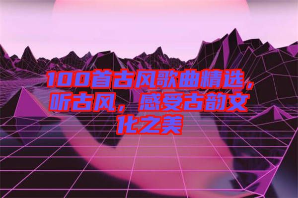 100首古風(fēng)歌曲精選,聽(tīng)古風(fēng),感受古韻文化之美