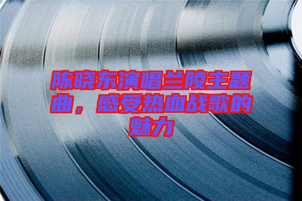 陳曉東演唱蘭陵主題曲,感受熱血戰歌的魅力