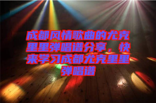 成都風情歌曲的尤克里里彈唱譜分享,快來學習成都尤克里里彈唱譜