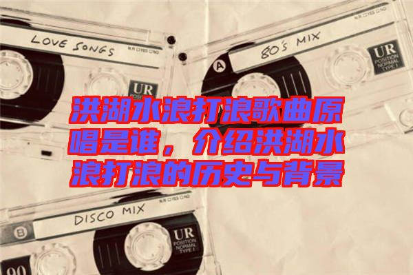 洪湖水浪打浪歌曲原唱是誰,介紹洪湖水浪打浪的歷史與背景