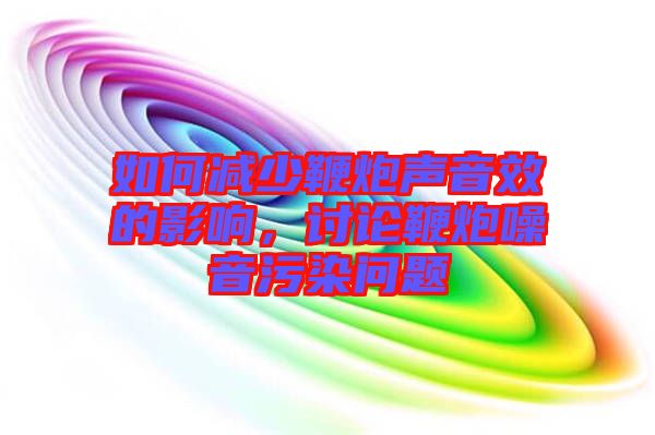 如何減少鞭炮聲音效的影響，討論鞭炮噪音污染問題