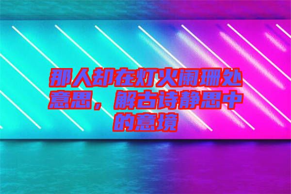 那人卻在燈火闌珊處意思，解古詩靜思中的意境