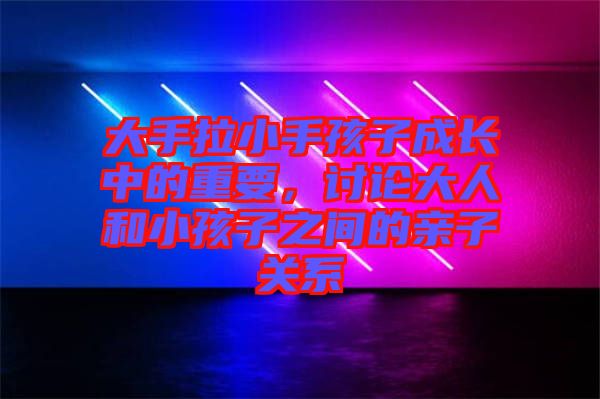 大手拉小手孩子成長中的重要，討論大人和小孩子之間的親子關系