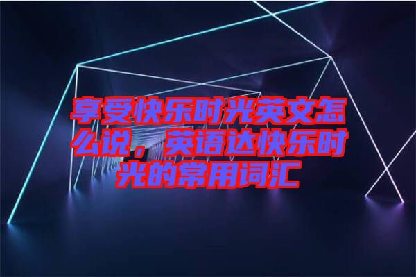享受快樂時光英文怎么說,英語達(dá)快樂時光的常用詞匯