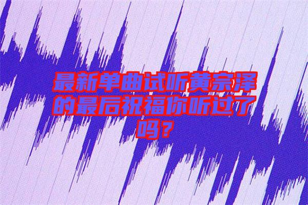 最新單曲試聽黃宗澤的最后祝福你聽過了嗎？