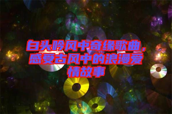 白頭吟風(fēng)中奇緣歌曲,感受古風(fēng)中的浪漫愛(ài)情故事